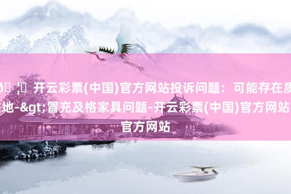 🦄开云彩票(中国)官方网站投诉问题：可能存在质地->冒充及格家具问题-开云彩票(中国)官方网站