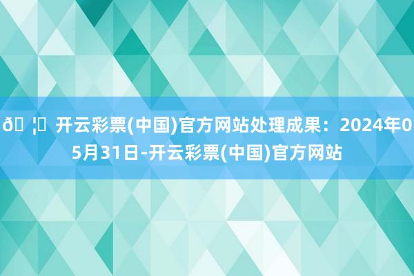 🦄开云彩票(中国)官方网站处理成果：2024年05月31日-开云彩票(中国)官方网站