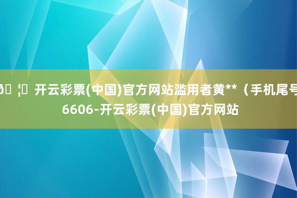 🦄开云彩票(中国)官方网站滥用者黄**（手机尾号 6606-开云彩票(中国)官方网站