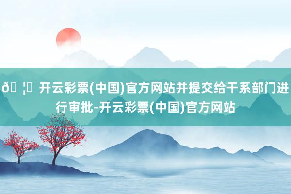 🦄开云彩票(中国)官方网站并提交给干系部门进行审批-开云彩票(中国)官方网站