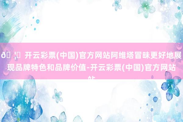 🦄开云彩票(中国)官方网站阿维塔冒昧更好地展现品牌特色和品牌价值-开云彩票(中国)官方网站