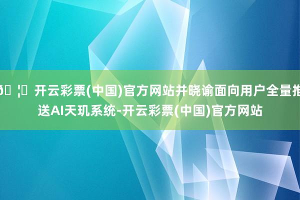 🦄开云彩票(中国)官方网站并晓谕面向用户全量推送AI天玑系统-开云彩票(中国)官方网站