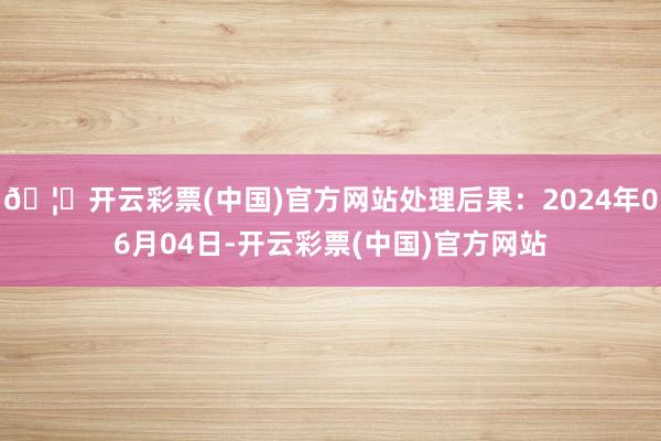 🦄开云彩票(中国)官方网站处理后果：2024年06月04日-开云彩票(中国)官方网站