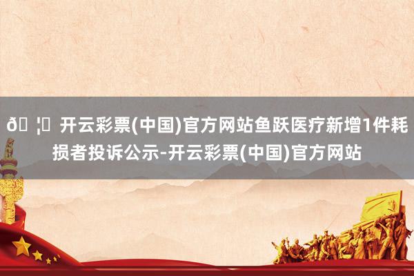 🦄开云彩票(中国)官方网站鱼跃医疗新增1件耗损者投诉公示-开云彩票(中国)官方网站