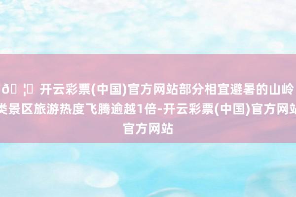 🦄开云彩票(中国)官方网站部分相宜避暑的山岭类景区旅游热度飞腾逾越1倍-开云彩票(中国)官方网站