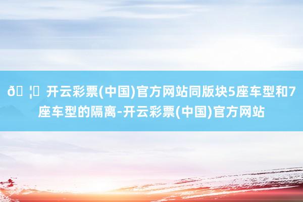 🦄开云彩票(中国)官方网站同版块5座车型和7座车型的隔离-开云彩票(中国)官方网站