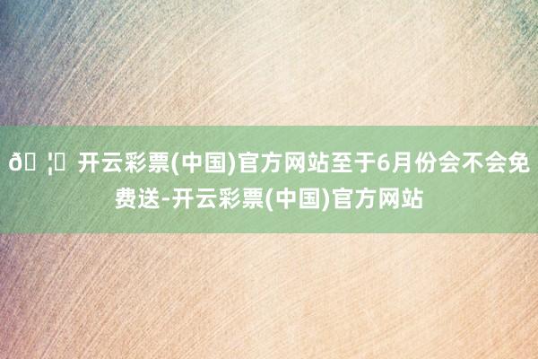 🦄开云彩票(中国)官方网站至于6月份会不会免费送-开云彩票(中国)官方网站