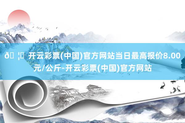 🦄开云彩票(中国)官方网站当日最高报价8.00元/公斤-开云彩票(中国)官方网站