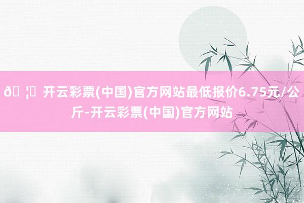 🦄开云彩票(中国)官方网站最低报价6.75元/公斤-开云彩票(中国)官方网站