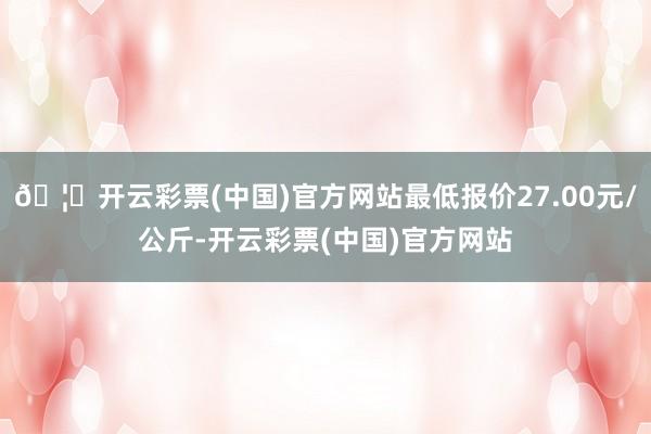 🦄开云彩票(中国)官方网站最低报价27.00元/公斤-开云彩票(中国)官方网站