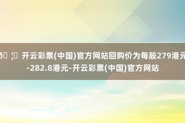 🦄开云彩票(中国)官方网站回购价为每股279港元-282.8港元-开云彩票(中国)官方网站