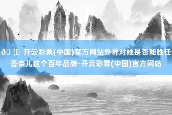 🦄开云彩票(中国)官方网站外界对她是否能胜任香奈儿这个百年品牌-开云彩票(中国)官方网站