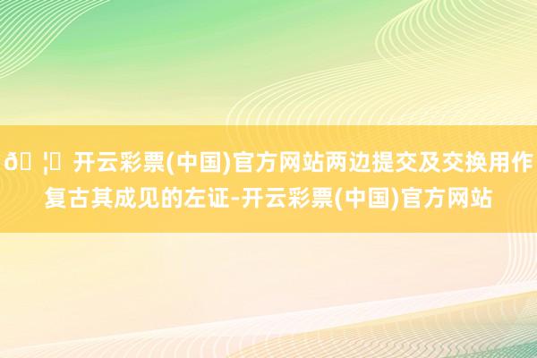 🦄开云彩票(中国)官方网站两边提交及交换用作复古其成见的左证-开云彩票(中国)官方网站