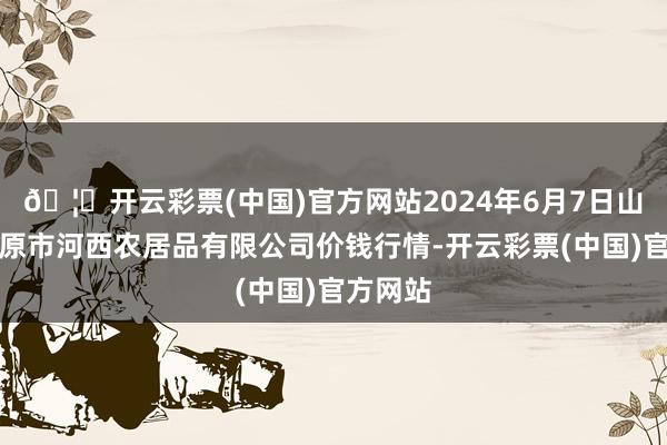 🦄开云彩票(中国)官方网站2024年6月7日山西省太原市河西农居品有限公司价钱行情-开云彩票(中国)官方网站