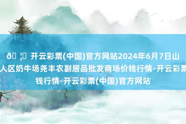 🦄开云彩票(中国)官方网站2024年6月7日山西省临汾市尧王人区奶牛场尧丰农副居品批发商场价钱行情-开云彩票(中国)官方网站