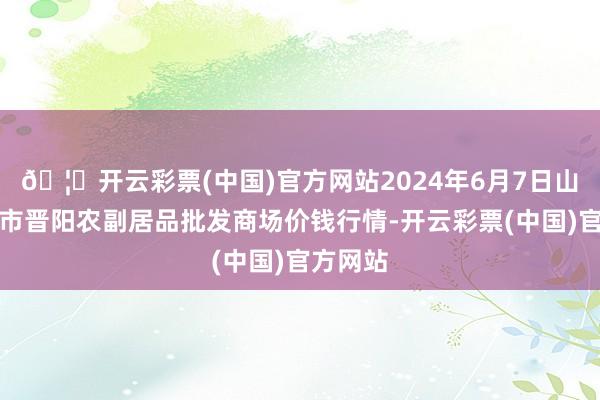 🦄开云彩票(中国)官方网站2024年6月7日山西汾阳市晋阳农副居品批发商场价钱行情-开云彩票(中国)官方网站