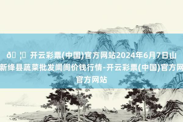 🦄开云彩票(中国)官方网站2024年6月7日山西新绛县蔬菜批发阛阓价钱行情-开云彩票(中国)官方网站