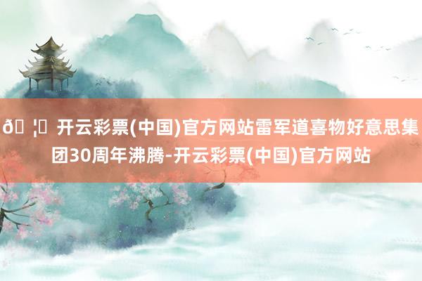 🦄开云彩票(中国)官方网站雷军道喜物好意思集团30周年沸腾-开云彩票(中国)官方网站