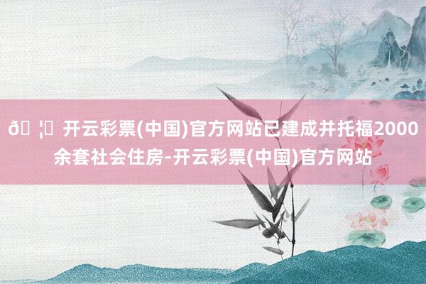 🦄开云彩票(中国)官方网站已建成并托福2000余套社会住房-开云彩票(中国)官方网站