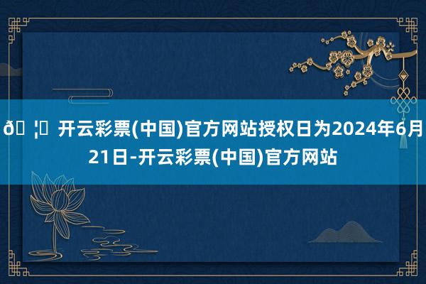 🦄开云彩票(中国)官方网站授权日为2024年6月21日-开云彩票(中国)官方网站