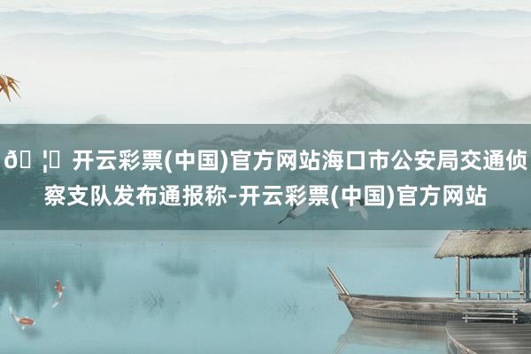 🦄开云彩票(中国)官方网站海口市公安局交通侦察支队发布通报称-开云彩票(中国)官方网站