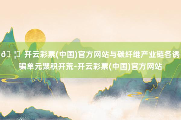 🦄开云彩票(中国)官方网站与碳纤维产业链各诱骗单元聚积开荒-开云彩票(中国)官方网站