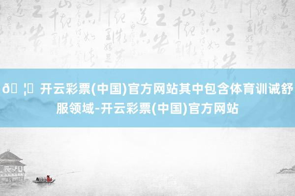 🦄开云彩票(中国)官方网站其中包含体育训诫舒服领域-开云彩票(中国)官方网站