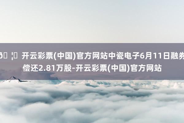 🦄开云彩票(中国)官方网站中瓷电子6月11日融券偿还2.81万股-开云彩票(中国)官方网站