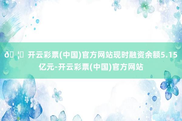 🦄开云彩票(中国)官方网站现时融资余额5.15亿元-开云彩票(中国)官方网站