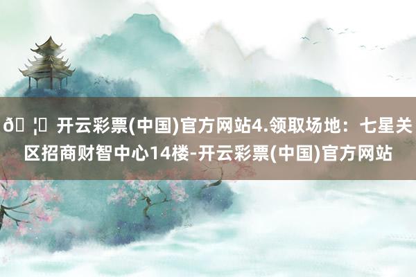 🦄开云彩票(中国)官方网站4.领取场地：七星关区招商财智中心14楼-开云彩票(中国)官方网站