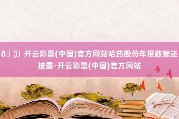 🦄开云彩票(中国)官方网站哈药股份年报数据还披露-开云彩票(中国)官方网站