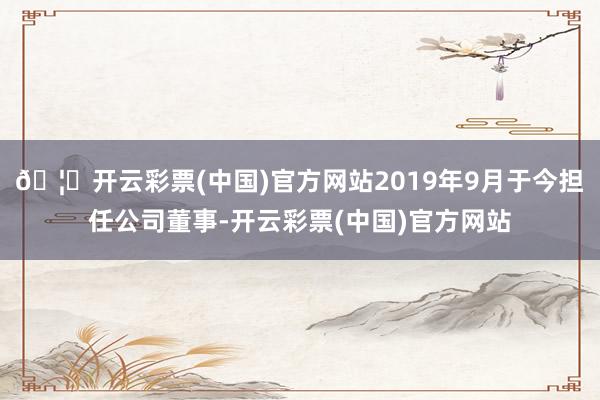 🦄开云彩票(中国)官方网站2019年9月于今担任公司董事-开云彩票(中国)官方网站