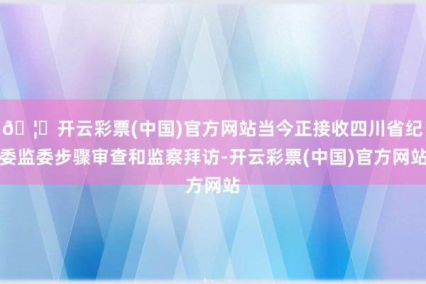 🦄开云彩票(中国)官方网站当今正接收四川省纪委监委步骤审查和监察拜访-开云彩票(中国)官方网站