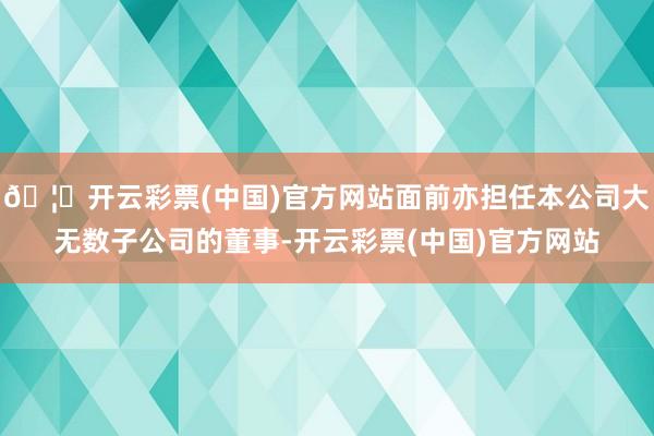 🦄开云彩票(中国)官方网站面前亦担任本公司大无数子公司的董事-开云彩票(中国)官方网站