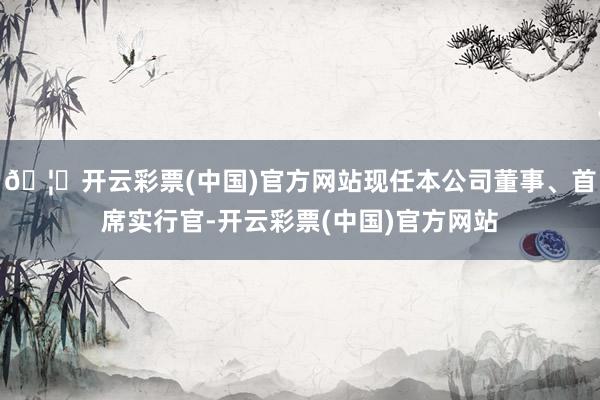 🦄开云彩票(中国)官方网站现任本公司董事、首席实行官-开云彩票(中国)官方网站