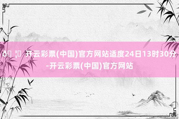 🦄开云彩票(中国)官方网站适度24日13时30分-开云彩票(中国)官方网站