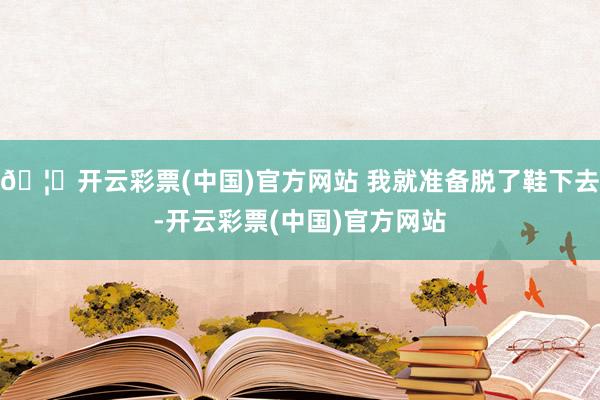 🦄开云彩票(中国)官方网站 我就准备脱了鞋下去-开云彩票(中国)官方网站