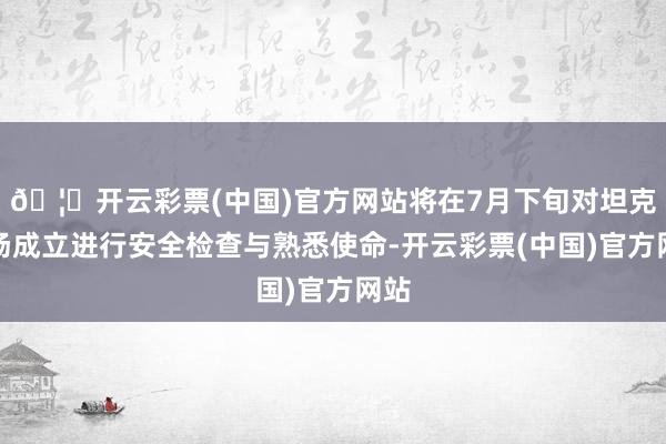 🦄开云彩票(中国)官方网站将在7月下旬对坦克工场成立进行安全检查与熟悉使命-开云彩票(中国)官方网站