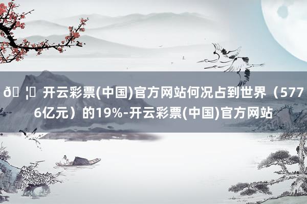 🦄开云彩票(中国)官方网站何况占到世界（5776亿元）的19%-开云彩票(中国)官方网站