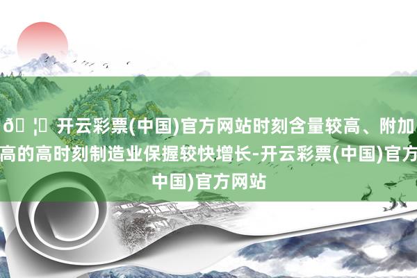 🦄开云彩票(中国)官方网站时刻含量较高、附加值较高的高时刻制造业保握较快增长-开云彩票(中国)官方网站