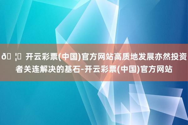 🦄开云彩票(中国)官方网站高质地发展亦然投资者关连解决的基石-开云彩票(中国)官方网站