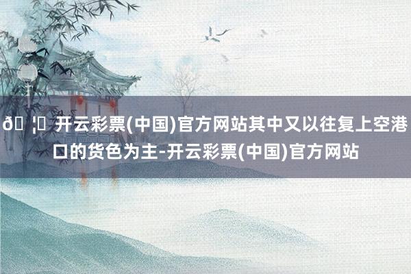 🦄开云彩票(中国)官方网站其中又以往复上空港口的货色为主-开云彩票(中国)官方网站