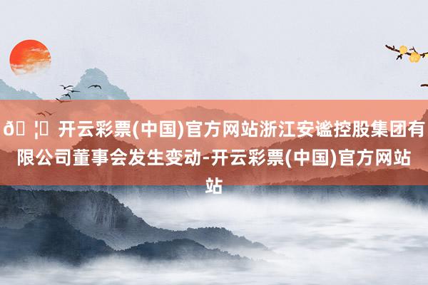 🦄开云彩票(中国)官方网站浙江安谧控股集团有限公司董事会发生变动-开云彩票(中国)官方网站