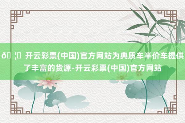 🦄开云彩票(中国)官方网站为典质车半价车提供了丰富的货源-开云彩票(中国)官方网站