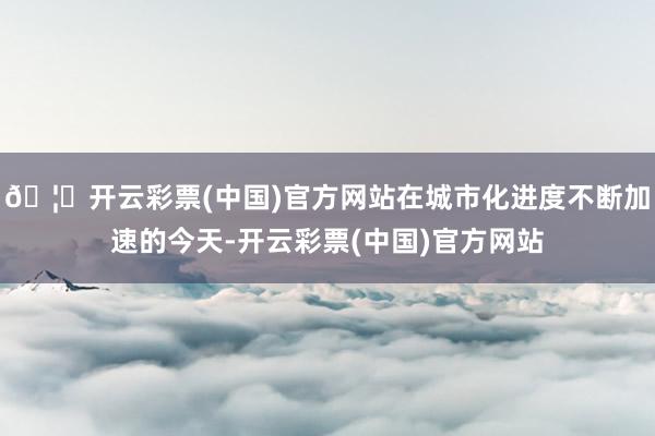 🦄开云彩票(中国)官方网站在城市化进度不断加速的今天-开云彩票(中国)官方网站