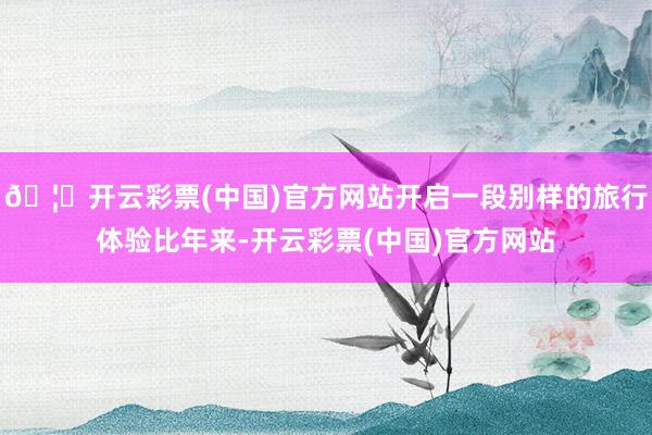 🦄开云彩票(中国)官方网站开启一段别样的旅行体验比年来-开云彩票(中国)官方网站