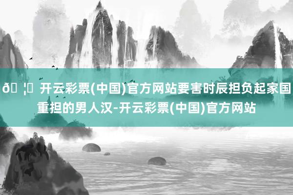 🦄开云彩票(中国)官方网站要害时辰担负起家国重担的男人汉-开云彩票(中国)官方网站