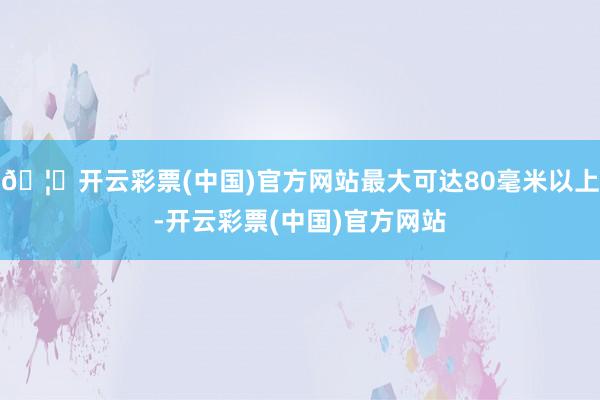 🦄开云彩票(中国)官方网站最大可达80毫米以上-开云彩票(中国)官方网站