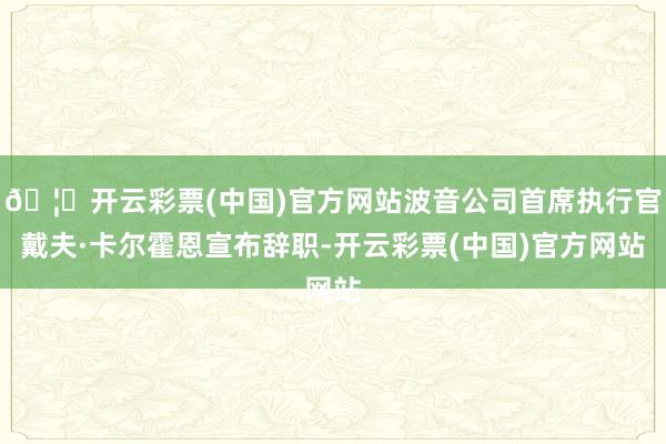 🦄开云彩票(中国)官方网站波音公司首席执行官戴夫·卡尔霍恩宣布辞职-开云彩票(中国)官方网站