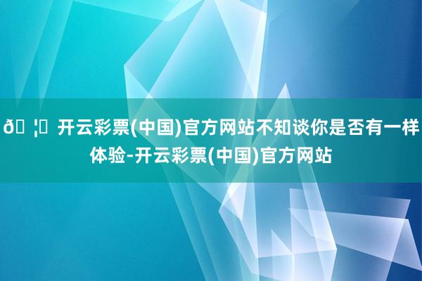 🦄开云彩票(中国)官方网站不知谈你是否有一样体验-开云彩票(中国)官方网站